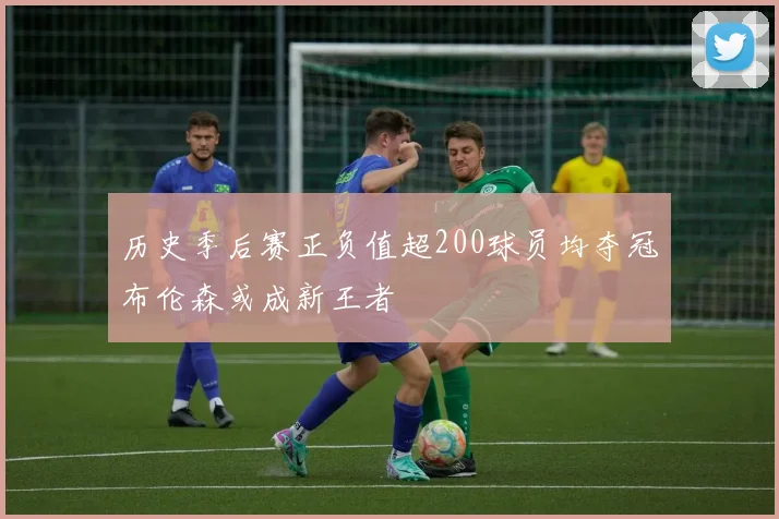 历史季后赛正负值超200球员均夺冠布伦森或成新王者