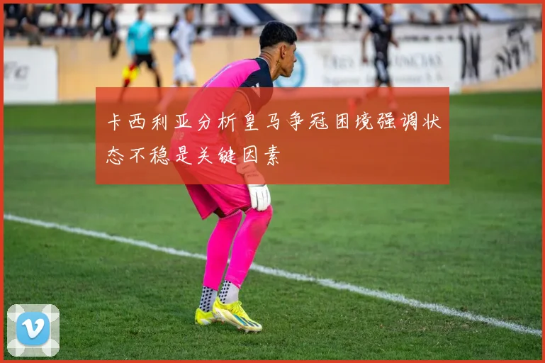 卡西利亚分析皇马争冠困境强调状态不稳是关键因素
