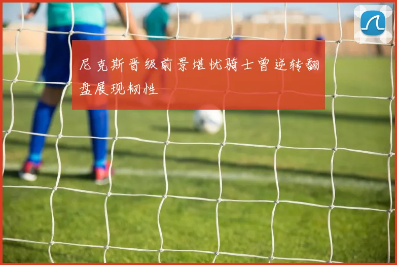 尼克斯晋级前景堪忧骑士曾逆转翻盘展现韧性