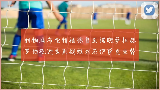 利物浦布伦特福德首发揭晓萨拉赫罗伯逊迎告别战维尔茨伊萨克坐替补席
