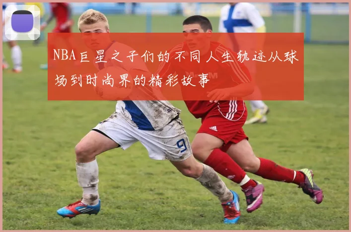 NBA巨星之子们的不同人生轨迹从球场到时尚界的精彩故事