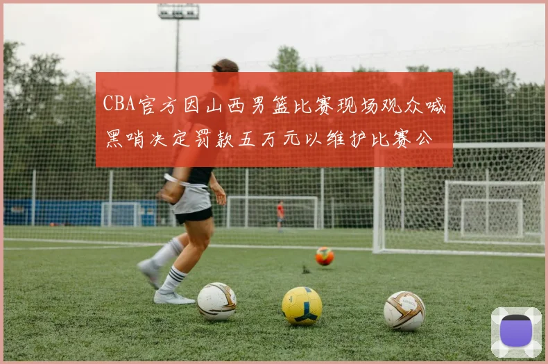 CBA官方因山西男篮比赛现场观众喊黑哨决定罚款五万元以维护比赛公正性