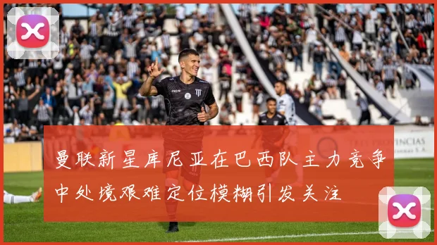 曼联新星库尼亚在巴西队主力竞争中处境艰难定位模糊引发关注