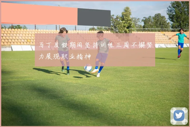 马丁度假期间坚持训练三周不懈努力展现职业精神