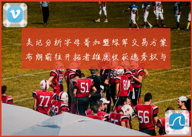 美记分析字母哥加盟绿军交易方案布朗前往开拓者雄鹿收获选秀权与年轻球员