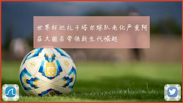 世界杯巡礼卡塔尔球队老化严重阿菲夫能否带领新生代崛起