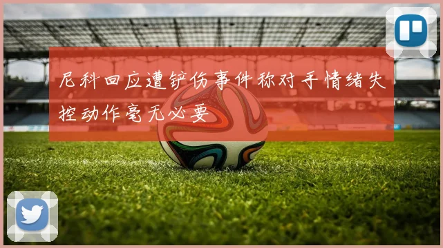 尼科回应遭铲伤事件称对手情绪失控动作毫无必要