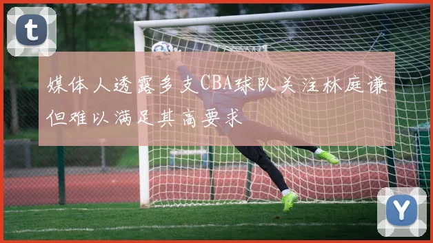 媒体人透露多支CBA球队关注林庭谦但难以满足其高要求
