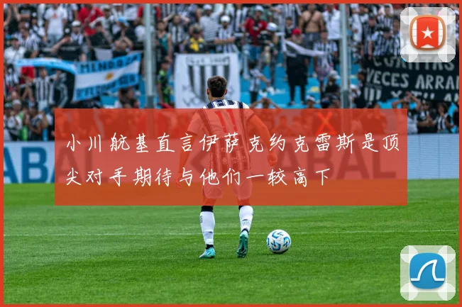 小川航基直言伊萨克约克雷斯是顶尖对手期待与他们一较高下