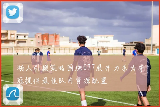 湖人引援策略围绕077展开力求为夺冠提供最佳队内资源配置