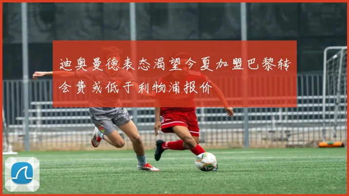 迪奥曼德表态渴望今夏加盟巴黎转会费或低于利物浦报价